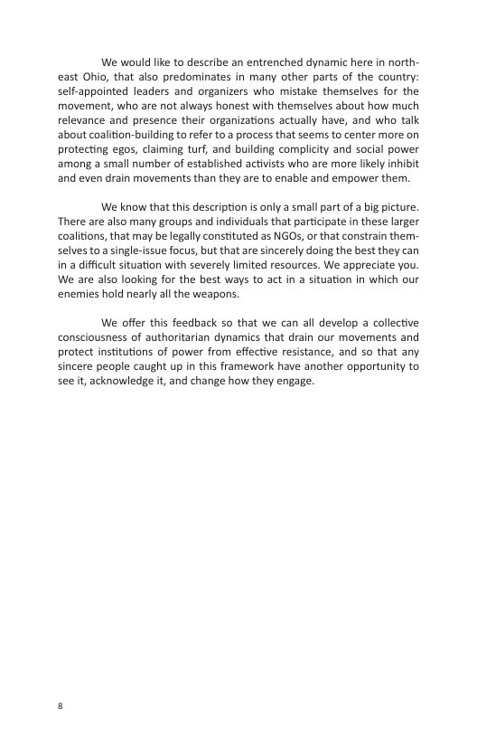 We would like to describe an entrenched dynamic here in north- east Ohio, that also predominates in many other parts of the country: self-appointed leaders and organizers who mistake themselves for the movement, who are not always honest with themselves about how much relevance and presence their organizations actually have, and who talk about coalition-building to refer to a process that seems to center more on protecting egos, claiming turf, and building complicity and social power among a small number of established activists who are more ikely inhibit and even drain movements than they are to enable and empower them.  We know that this description is only a small part of a big picture. ‘There are also many groups and individuals that participate in these larger coalitions, that may be legally constituted as NGOS, or that constrain them- selves to a single-issue focus, but that are sincerely doing the best they can in a difficult situation with severely limited resources. We appreciate you. We are also looking for the best ways to act in a situation in which our enemies hold nearly all the weapons.  We offer this feedback so that we can all develop a collective consciousness of authoritarian dynamics that drain our movements and protect institutions of power from effective resistance, and so that any sincere people caught up in this framework have another opportunity to see t, acknowledge it, and change how they engage. 